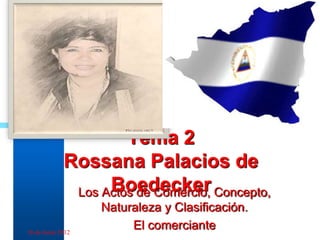 Tema 2
             Rossana Palacios de
                   Boedecker
              Los Actos de Comercio, Concepto,
                   Naturaleza y Clasificación.
16 de Junio 2012
                        El comerciante           1
 