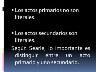 Los actos primarios no son literales.Los actos secundarios son literales.Según Searle, lo importante es distinguir entre un acto primario y uno secundario.