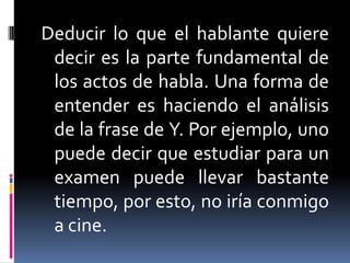 Deducir lo que el hablante quiere decir es la parte fundamental de los actos de habla. Una forma de entender es haciendo el análisis de la frase de Y. Por ejemplo, uno puede decir que estudiar para un examen puede llevar bastante tiempo, por esto, no iría conmigo a cine.