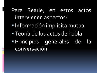 Para Searle, en estos actos intervienen aspectos:Información implícita mutuaTeoría de los actos de hablaPrincipios generales de la conversación.