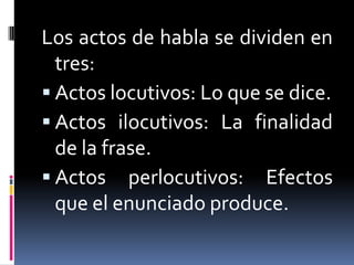Los actos de habla se dividen en tres:Actos locutivos: Lo que se dice.Actos ilocutivos: La finalidad de la frase.Actos perlocutivos: Efectos que el enunciado produce.