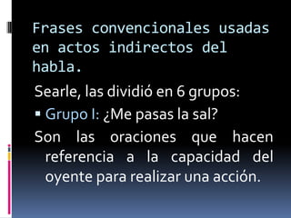 Frases convencionales usadas en actos indirectos del habla.Searle, las dividió en 6 grupos:Grupo I: ¿Me pasas la sal?Son las oraciones que hacen referencia a la capacidad del oyente para realizar una acción.