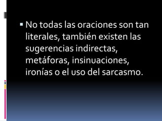 No todas las oraciones son tan literales, también existen las sugerencias indirectas, metáforas, insinuaciones, ironías o el uso del sarcasmo.