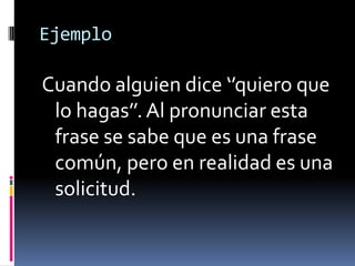 EjemploCuando alguien dice ‘’quiero que lo hagas’’. Al pronunciar esta frase se sabe que es una frase común, pero en realidad es una solicitud. 