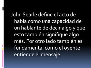 John Searle define el acto de habla como una capacidad de un hablante de decir algo y que esto también signifique algo más. Por otro lado también es fundamental como el oyente entiende el mensaje.
