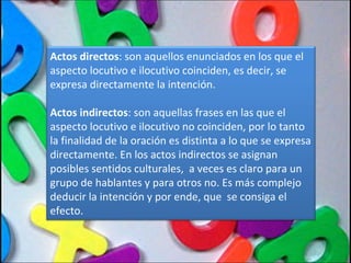 Actos directos : son aquellos enunciados en los que el aspecto locutivo e ilocutivo coinciden, es decir, se expresa directamente la intención.  Actos indirectos : son aquellas frases en las que el aspecto locutivo e ilocutivo no coinciden, por lo tanto la finalidad de la oración es distinta a lo que se expresa directamente. En los actos indirectos se asignan posibles sentidos culturales,  a veces es claro para un grupo de hablantes y para otros no. Es más complejo deducir la intención y por ende, que  se consiga el efecto. 
