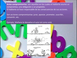 Actos compromisorios : son aquellos en los cuales el hablante asume un compromiso, una obligación o un propósito.  El hablante se hace responsable de las consecuencias de sus acciones. Son acciones compromisorias: jurar, apostar, prometer, suscribir, consentir, etc. Ejemplo: Mañana te devuelvo el auto tal como está. 