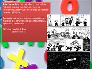 Actos expresivos :  son aquellos en los cuales el hablante expresa su estado anímico, su interioridad, afectividad física frente a un estado interno a sí mismo. Son actos expresivos: saludar, congratularse, deplorar, dar condolencias, quejarse, felicitar, agradecer, lamentarse. Ejemplo: ¡Soy fantástico! ¡Felicitaciones! 