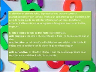 El efectuar un acto de habla, expresando una oración correcta gramaticalmente y con sentido, implica un compromiso con el entorno. Un acto de habla puede ser solicitar información, ofrecer, disculparse, expresar indiferencia, expresar agrado o desagrado, amenazar, invitar, rogar, etc. El acto de habla consta de tres factores elementales: Acto locutivo : es la idea o el concepto de la frase, es decir, aquello que se dice. Acto ilocutivo : es la intención o finalidad concreta del acto de habla. El objeto que se persigue con lo dicho, lo que se desea lograr. Acto perlocutivo : es el (o los) efecto(s) que el enunciado produce en el receptor en una determinada circunstancia. 
