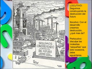 LOCUTIVO: Seguimos construyendo la destrucción del futuro Ilocutivo: Con el desarrollo creamos destrucción, ¿qué mas da? Perlocutivo: disculpe las molestias “pequeñas” que esto ocasiona, debe aguantarse. 