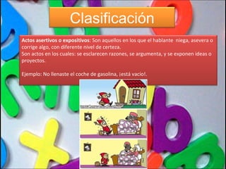 Clasificación Actos asertivos o expositivos : Son aquellos en los que el hablante  niega, asevera o corrige algo, con diferente nivel de certeza.  Son actos en los cuales: se esclarecen razones, se argumenta, y se exponen ideas o proyectos. Ejemplo: No llenaste el coche de gasolina, ¡está vacío!. 