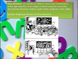 Actos directivos : son aquellos el hablante intenta que el destinatario realice algo específico como obligar al oyente a ejecutar una acción.  Son acciones directivas: ordenar, pedir, invitar, preguntar, votar, elegir. Ejemplo: Ruego que vote por mí en las elecciones. 