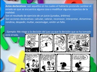 Actos declarativos : son aquellos en los cuales el hablante pretende cambiar el estado en que se encuentra alguna cosa o modificar algunos aspectos de la realidad. Son el resultado de ejercicio de un juicio (jurados, árbitros) Son acciones declarativas: calcular, valorar, reconocer, interpretar, dictaminar, rendirse, despedir, multar, excomulgar, emitir un fallo. . Ejemplo: Me niego a la decisión del juez ya que la decisión que se ha tomado está errada. 