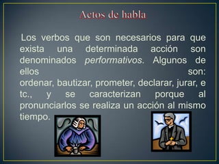 Los verbos que son necesarios para que
exista una determinada acción son
denominados performativos. Algunos de
ellos                                     son:
ordenar, bautizar, prometer, declarar, jurar, e
tc.,  y    se    caracterizan    porque      al
pronunciarlos se realiza un acción al mismo
tiempo.
 