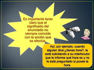 Es importante tener
    claro que el
  significado del
   enunciado no
 siempre coincide
 con la acción que
    se efectúa.
                  Así, por ejemplo, cuando
                alguien dice:¿tienes hora?, le
              está solicitando a su interlocutor
              que le informe qué hora es y no
               le está preguntado si posee la
                             hora.
 