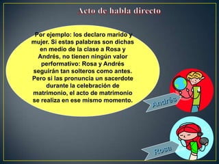 Por ejemplo: los declaro marido y
mujer. Si estas palabras son dichas
  en medio de la clase a Rosa y
  Andrés, no tienen ningún valor
   performativo: Rosa y Andrés
seguirán tan solteros como antes.
Pero si las pronuncia un sacerdote
     durante la celebración de
matrimonio, el acto de matrimonio
se realiza en ese mismo momento.
 