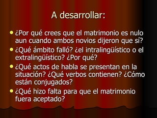 A desarrollar: ¿Por qué crees que el matrimonio es nulo aun cuando ambos novios dijeron que sí? ¿Qué ámbito falló? ¿el intralingüístico o el extralingüístico? ¿Por qué? ¿Qué actos de habla se presentan en la situación? ¿Qué verbos contienen? ¿Cómo están conjugados?  ¿Qué hizo falta para que el matrimonio fuera aceptado? 