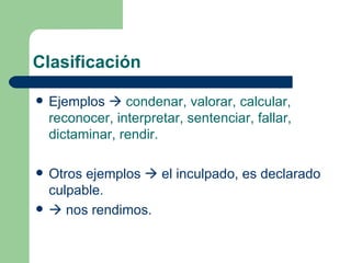 Clasificación

   Ejemplos  condenar, valorar, calcular,
    reconocer, interpretar, sentenciar, fallar,
    dictaminar, rendir.

   Otros ejemplos  el inculpado, es declarado
    culpable.
    nos rendimos.
 