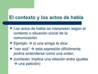 El contexto y los actos de habla

   Los actos de habla se interpretan según el
    contexto o situación social de la
    comunicación.
   Ejemplo  si una amiga te dice:
   “ven acá”  esta expresión difícilmente
    podría entenderse como una orden.
   (contexto: implica una relación entre iguales
     una petición)
 