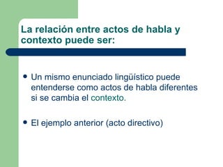 La relación entre actos de habla y
contexto puede ser:


   Un mismo enunciado lingüístico puede
    entenderse como actos de habla diferentes
    si se cambia el contexto.

   El ejemplo anterior (acto directivo)
 