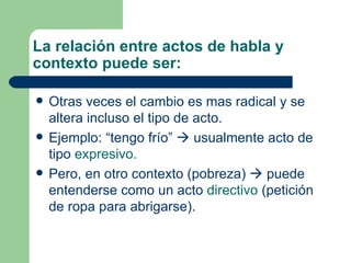 La relación entre actos de habla y
contexto puede ser:

   Otras veces el cambio es mas radical y se
    altera incluso el tipo de acto.
   Ejemplo: “tengo frío”  usualmente acto de
    tipo expresivo.
   Pero, en otro contexto (pobreza)  puede
    entenderse como un acto directivo (petición
    de ropa para abrigarse).
 