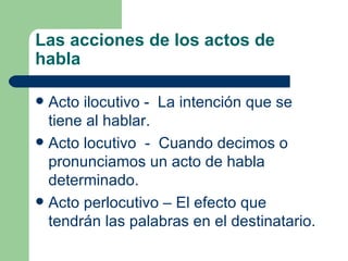 Las acciones de los actos de
habla

 Acto ilocutivo - La intención que se
  tiene al hablar.
 Acto locutivo - Cuando decimos o
  pronunciamos un acto de habla
  determinado.
 Acto perlocutivo – El efecto que
  tendrán las palabras en el destinatario.
 