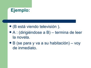 Ejemplo:


 (B está viendo televisión ).
 A : (dirigiéndose a B) – termina de leer
  la novela.
 B (se para y va a su habitación) – voy
  de inmediato.
 