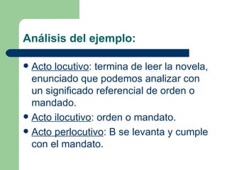 Análisis del ejemplo:

 Acto locutivo: termina de leer la novela,
  enunciado que podemos analizar con
  un significado referencial de orden o
  mandado.
 Acto ilocutivo: orden o mandato.
 Acto perlocutivo: B se levanta y cumple
  con el mandato.
 