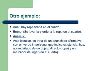 Otro ejemplo:

   Ana: hay ropa tirada en el cuarto.
   Bruno: (Se levanta y ordena la ropa en el cuarto).
   Análisis:
   Acto locutivo, se trata de un enunciado afirmativo,
    con un verbo impersonal que indica existencia: hay,
    acompañado de un objeto directo (ropa) y un
    marcador de lugar (en el cuarto).
 