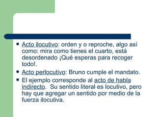    Acto ilocutivo: orden y o reproche, algo así
    como: mira como tienes el cuarto, está
    desordenado ¡Qué esperas para recoger
    todo!.
   Acto perlocutivo: Bruno cumple el mandato.
   El ejemplo corresponde al acto de habla
    indirecto. Su sentido literal es locutivo, pero
    hay que agregar un sentido por medio de la
    fuerza ilocutiva.
 