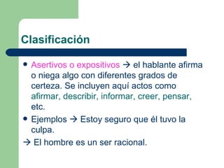 Clasificación

 Asertivos o expositivos  el hablante afirma
  o niega algo con diferentes grados de
  certeza. Se incluyen aquí actos como
  afirmar, describir, informar, creer, pensar,
  etc.
 Ejemplos  Estoy seguro que él tuvo la
  culpa.
 El hombre es un ser racional.
 