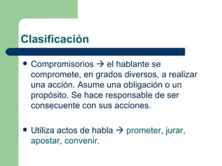 Clasificación

   Compromisorios  el hablante se
    compromete, en grados diversos, a realizar
    una acción. Asume una obligación o un
    propósito. Se hace responsable de ser
    consecuente con sus acciones.

   Utiliza actos de habla  prometer, jurar,
    apostar, convenir.
 