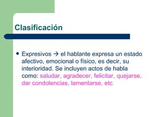 Clasificación


   Expresivos  el hablante expresa un estado
    afectivo, emocional o físico, es decir, su
    interioridad. Se incluyen actos de habla
    como: saludar, agradecer, felicitar, quejarse,
    dar condolencias, lamentarse, etc.
 