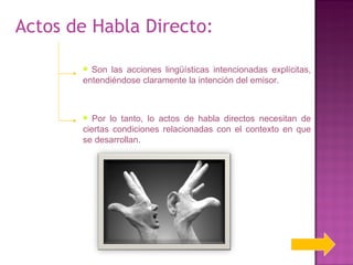 Actos de Habla Directo:  Son las acciones lingüísticas intencionadas explícitas, entendiéndose claramente la intención del emisor. Por lo tanto, lo actos de habla directos necesitan de ciertas condiciones relacionadas con el contexto en que se desarrollan. 