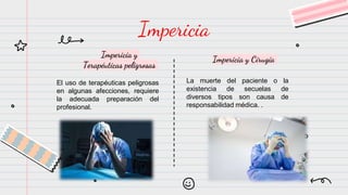 Impericia y
Terapéuticas peligrosas
El uso de terapéuticas peligrosas
en algunas afecciones, requiere
la adecuada preparación del
profesional.
Impericia
Impericia y Cirugía
La muerte del paciente o la
existencia de secuelas de
diversos tipos son causa de
responsabilidad médica. .
 