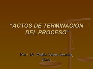 “ACTOS DE TERMINACIÓN
    DEL PROCESO”


  Por: Dr. Pablo Vaca Acosta,
             M.sc.
 