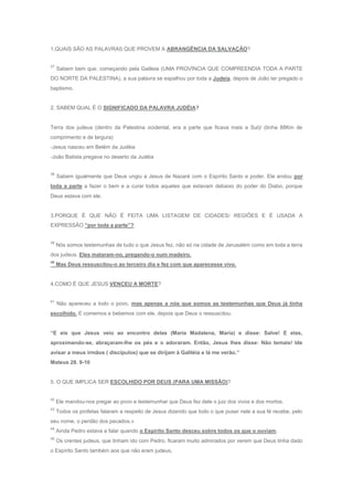 1.QUAIS SÃO AS PALAVRAS QUE PROVEM A ABRANGÊNCIA DA SALVAÇÃO?


37
     Sabem bem que, começando pela Galileia (UMA PROVÍNCIA QUE COMPREENDIA TODA A PARTE
DO NORTE DA PALESTINA), a sua palavra se espalhou por toda a Judeia, depois de João ter pregado o
baptismo.


2. SABEM QUAL É O SIGNIFICADO DA PALAVRA JUDÉIA?


Terra dos judeus (dentro da Palestina ocidental, era a parte que ficava mais a Sul)/ (tinha 88Km de
comprimento e de largura)
-Jesus nasceu em Belém da Judéia
-João Batista pregava no deserto da Judéia


38
     Sabem igualmente que Deus ungiu a Jesus de Nazaré com o Espírito Santo e poder. Ele andou por
toda a parte a fazer o bem e a curar todos aqueles que estavam debaixo do poder do Diabo, porque
Deus estava com ele.


3.PORQUE É QUE NÃO É FEITA UMA LISTAGEM DE CIDADES/ REGIÕES E É USADA A
EXPRESSÃO “por toda a parte”?


39
     Nós somos testemunhas de tudo o que Jesus fez, não só na cidade de Jerusalém como em toda a terra
dos judeus. Eles mataram-no, pregando-o num madeiro.
40
     Mas Deus ressuscitou-o ao terceiro dia e fez com que aparecesse vivo.


4.COMO É QUE JESUS VENCEU A MORTE?


41
     Não apareceu a todo o povo, mas apenas a nós que somos as testemunhas que Deus já tinha
escolhido. E comemos e bebemos com ele, depois que Deus o ressuscitou.


“E eis que Jesus veio ao encontro delas (Maria Madalena, Maria) e disse: Salve! E elas,
aproximando-se, abraçaram-lhe os pés e o adoraram. Então, Jesus lhes disse: Não temais! Ide
avisar a meus irmãos ( discípulos) que se dirijam à Galiléia e lá me verão.”
Mateus 28. 9-10


5. O QUE IMPLICA SER ESCOLHIDO POR DEUS (PARA UMA MISSÃO)?


42
     Ele mandou-nos pregar ao povo e testemunhar que Deus fez dele o juiz dos vivos e dos mortos.
43
     Todos os profetas falaram a respeito de Jesus dizendo que todo o que puser nele a sua fé recebe, pelo
seu nome, o perdão dos pecados.»
44
     Ainda Pedro estava a falar quando o Espírito Santo desceu sobre todos os que o ouviam.
45
     Os crentes judeus, que tinham ido com Pedro, ficaram muito admirados por verem que Deus tinha dado
o Espírito Santo também aos que não eram judeus,
 