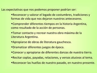 Las expectativas que nos podemos proponer podrían ser: Reconocer y valorar el legado de costumbres, tradiciones y formas de vida que nos dejaron nuestros antecesores. Comprender diferentes tiempos en la historia Argentina, como resultado de la acción de personas. Tomar contacto y recrear nuestra obra máxima de la Literatura Argentina. Apropiarse de obras de literatura gauchesca. Dramatizar diferentes juegos de época. Conocer y apropiarse de diferentes danzas de nuestra tierra. Recitar coplas, payadas, relaciones, y versos alusivos al tema. Reconocer las huellas de nuestro pasado, en nuestro presente.  
