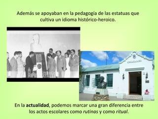 Además se apoyaban en la pedagogía de las estatuas que  cultiva un idioma histórico-heroico.  En la  actualidad , podemos marcar una gran diferencia entre  los actos escolares como  rutinas  y como  ritual .  