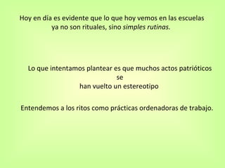 Entendemos a los ritos como  prácticas ordenadoras de trabajo.   Hoy en día es evidente que lo que hoy vemos en las escuelas ya no son rituales, sino  simples rutinas.  Lo que intentamos plantear es que muchos actos patrióticos se han vuelto un estereotipo   