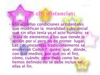 Las circunstancias: son  aquellas condiciones accidentales que modifican la  moralidad substancial que sin ellas tenía ya el acto humano; se  trata de elementos a los que tiende la acción por sí pero no en primer  lugar. Las circunstancias tradicionalmente se enumeran Como 7: quién, qué,  dónde, con qué medios, por qué (es el fin), cómo, cuándo; pero dado como las hemos definido no se debe incluir en ellas el fin. 