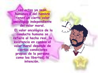 L os actos ya sean humanos o del hombre tienen un cierto valor oncológico independiente del valor moral. El valor oncológico de la conducta humana se refiere al hecho real, la existencia en cambio el valor moral depende de ciertas condiciones propias de la persona como loa libertad, la intención.   
