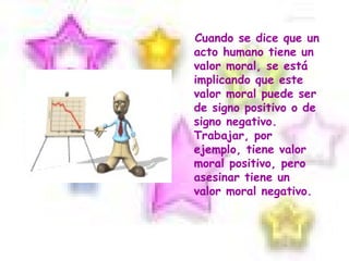 Cuando se dice que un acto humano tiene un valor moral, se está implicando que este valor moral puede ser de signo positivo o de signo negativo. Trabajar, por ejemplo, tiene valor moral positivo, pero asesinar tiene un valor moral negativo.  