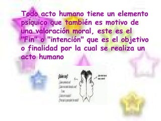 Todo acto humano tiene un elemento psíquico que también es motivo de una valoración moral, este es el "Fin" o "intención" que es el objetivo o finalidad por la cual se realiza un acto humano 
