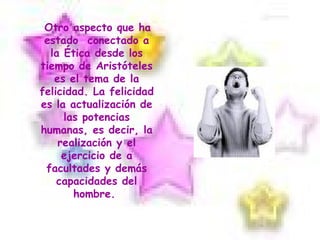Otro aspecto que ha  estado  conectado a la Ética desde los tiempo de Aristóteles es el tema de la felicidad. La felicidad es la actualización de las potencias humanas, es decir, la realización y el ejercicio de a facultades y demás capacidades del hombre.  