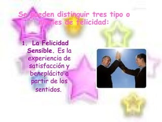 Se pueden distinguir tres tipo o niveles de felicidad: 1.  La Felicidad Sensible.  Es la experiencia de satisfacción y beneplácito a partir de los sentidos.   