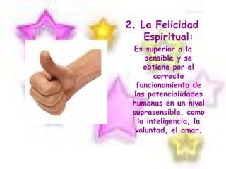 2. La Felicidad Espiritual: Es superior a la sensible y se obtiene por el correcto funcionamiento de las potencialidades humanas en un nivel suprasensible, como la inteligencia, la voluntad, el amar. 