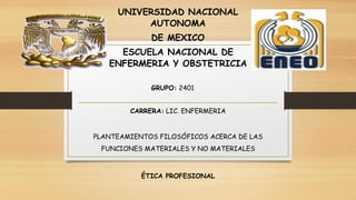 UNIVERSIDAD NACIONAL
AUTONOMA
DE MEXICO
ESCUELA NACIONAL DE
ENFERMERIA Y OBSTETRICIA
GRUPO: 2401
CARRERA: LIC. ENFERMERIA
PLANTEAMIENTOS FILOSÓFICOS ACERCA DE LAS
FUNCIONES MATERIALES Y NO MATERIALES
ÉTICA PROFESIONAL
 