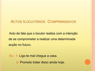 ACTOS ILOCUTÓRIOS COMPRIMISSIVOS

Acto de fala que o locutor realiza com a intenção
de se comprometer a realizar uma determinada
acção no futuro.


Ex.: 1- Ligo-te mal chegue a casa.

     2- Prometo tratar disso ainda hoje.
 
