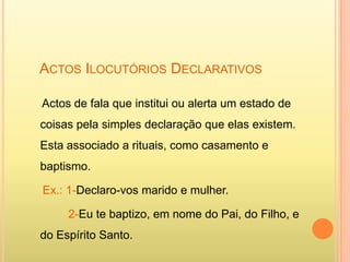 ACTOS ILOCUTÓRIOS DECLARATIVOS

Actos de fala que institui ou alerta um estado de
coisas pela simples declaração que elas existem.
Esta associado a rituais, como casamento e
baptismo.

Ex.: 1-Declaro-vos marido e mulher.

     2-Eu te baptizo, em nome do Pai, do Filho, e
do Espírito Santo.
 